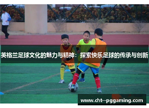 英格兰足球文化的魅力与精神:探索快乐足球的传承与创新 英格兰足球文化的魅力与精神:探索快乐足球的传承与创新
