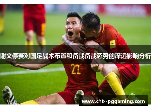谢文停赛对国足战术布置和备战备战态势的深远影响分析 谢文停赛对国足战术布置和备战备战态势的深远影响分析