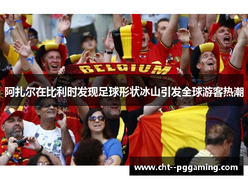阿扎尔在比利时发现足球形状冰山引发全球游客热潮